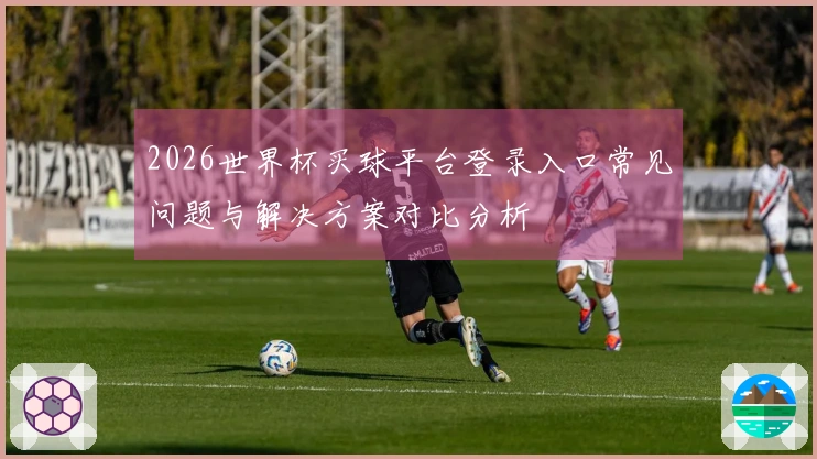 2026世界杯买球平台登录入口常见问题与解决方案对比分析