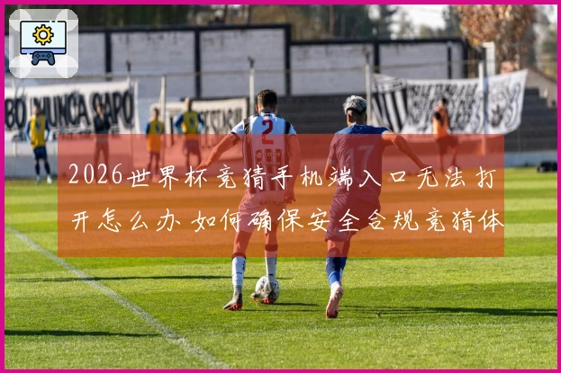 2026世界杯竞猜手机端入口无法打开怎么办 如何确保安全合规竞猜体验