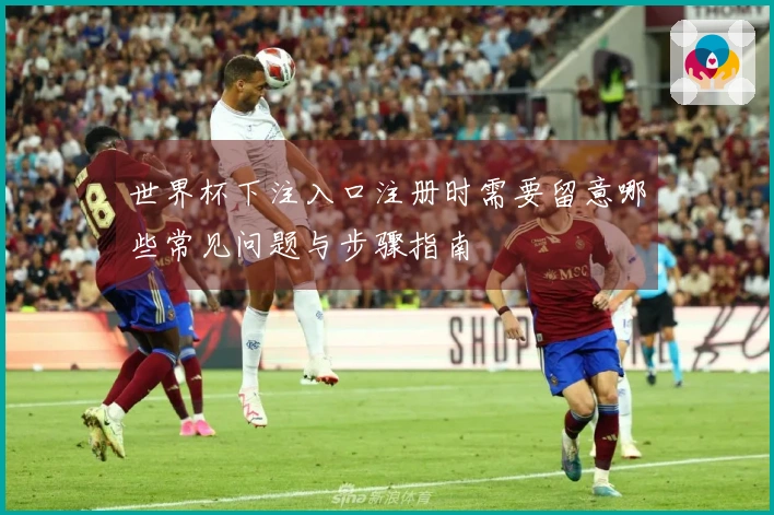 世界杯下注入口注册时需要留意哪些常见问题与步骤指南