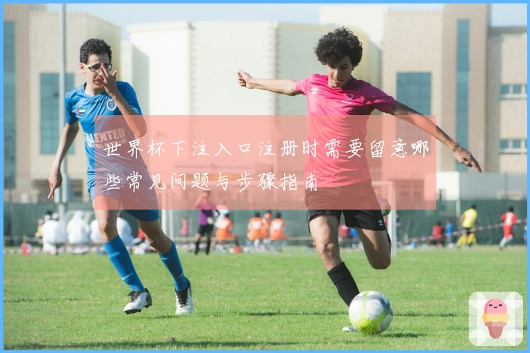 世界杯下注入口注册时需要留意哪些常见问题与步骤指南