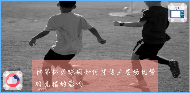 世界杯买球前如何评估主客场优势对竞猜的影响